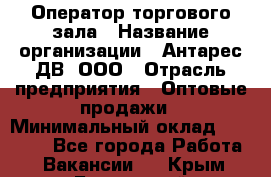 Оператор торгового зала › Название организации ­ Антарес ДВ, ООО › Отрасль предприятия ­ Оптовые продажи › Минимальный оклад ­ 20 000 - Все города Работа » Вакансии   . Крым,Бахчисарай